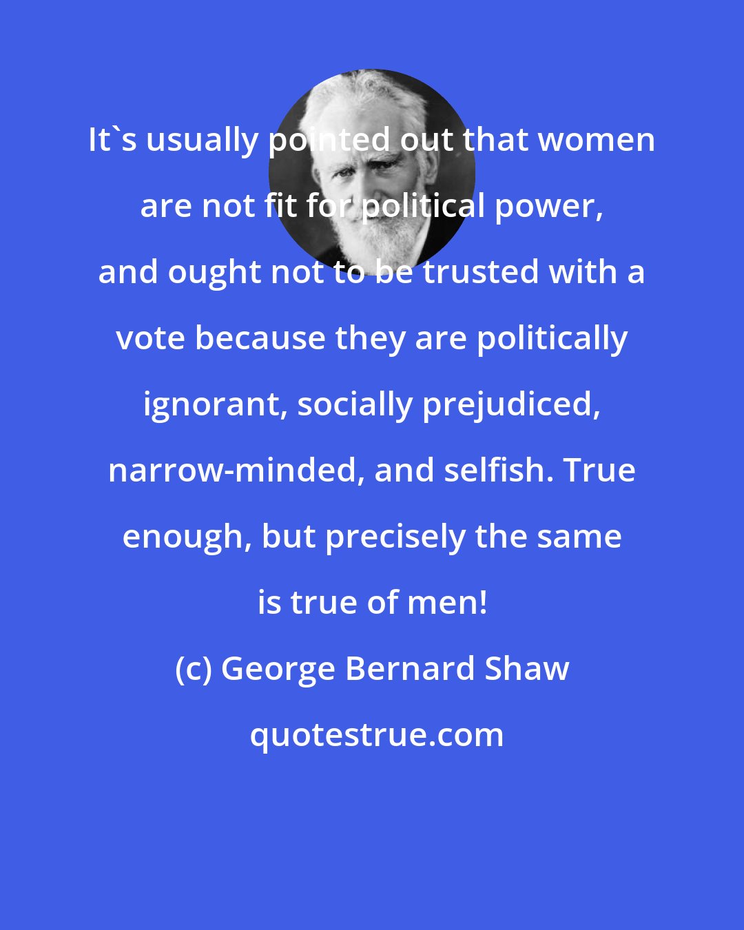 George Bernard Shaw: It's usually pointed out that women are not fit for political power, and ought not to be trusted with a vote because they are politically ignorant, socially prejudiced, narrow-minded, and selfish. True enough, but precisely the same is true of men!