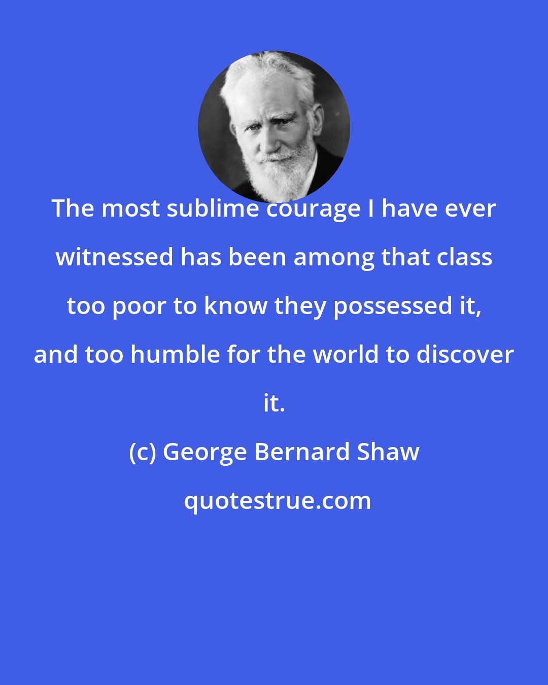 George Bernard Shaw: The most sublime courage I have ever witnessed has been among that class too poor to know they possessed it, and too humble for the world to discover it.