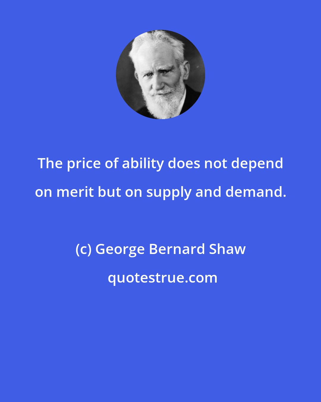 George Bernard Shaw: The price of ability does not depend on merit but on supply and demand.