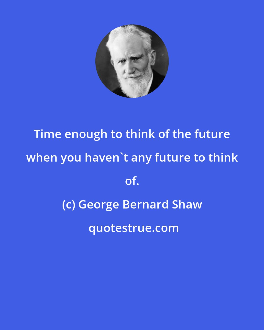 George Bernard Shaw: Time enough to think of the future when you haven't any future to think of.