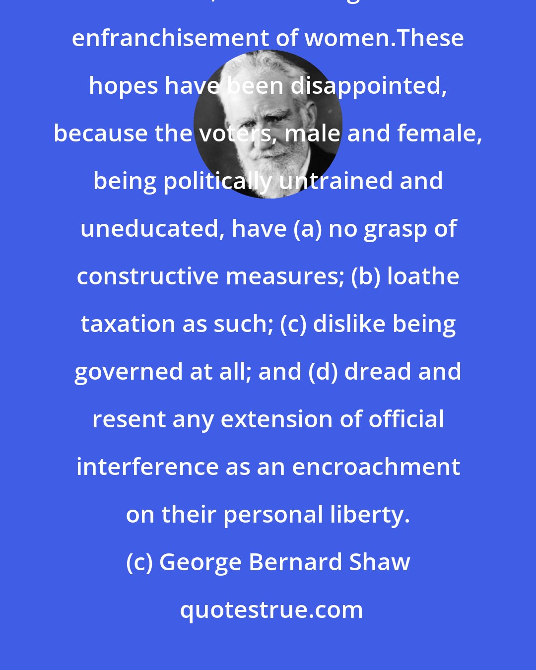 George Bernard Shaw: Unbounded hopes were placed on each successive extension of the electoral franchise, culminating in the enfranchisement of women.These hopes have been disappointed, because the voters, male and female, being politically untrained and uneducated, have (a) no grasp of constructive measures; (b) loathe taxation as such; (c) dislike being governed at all; and (d) dread and resent any extension of official interference as an encroachment on their personal liberty.