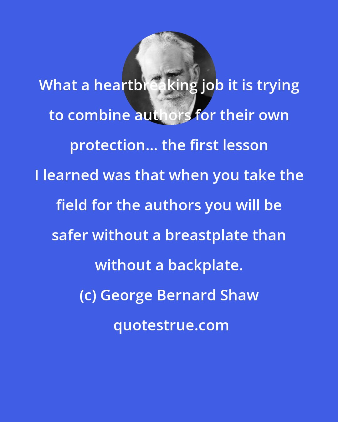 George Bernard Shaw: What a heartbreaking job it is trying to combine authors for their own protection... the first lesson I learned was that when you take the field for the authors you will be safer without a breastplate than without a backplate.