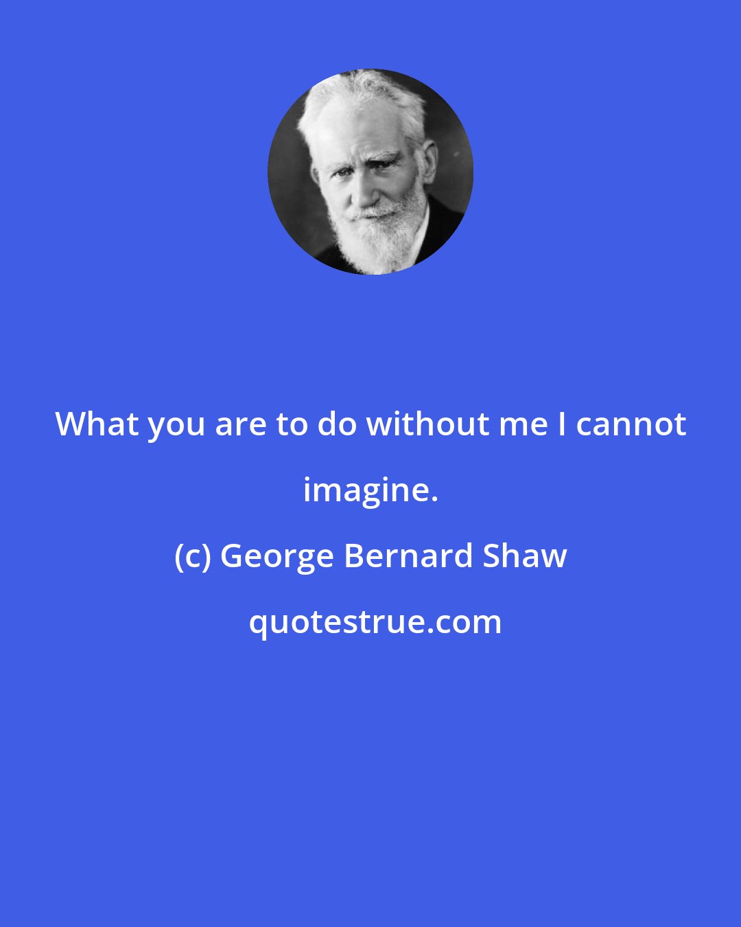 George Bernard Shaw: What you are to do without me I cannot imagine.