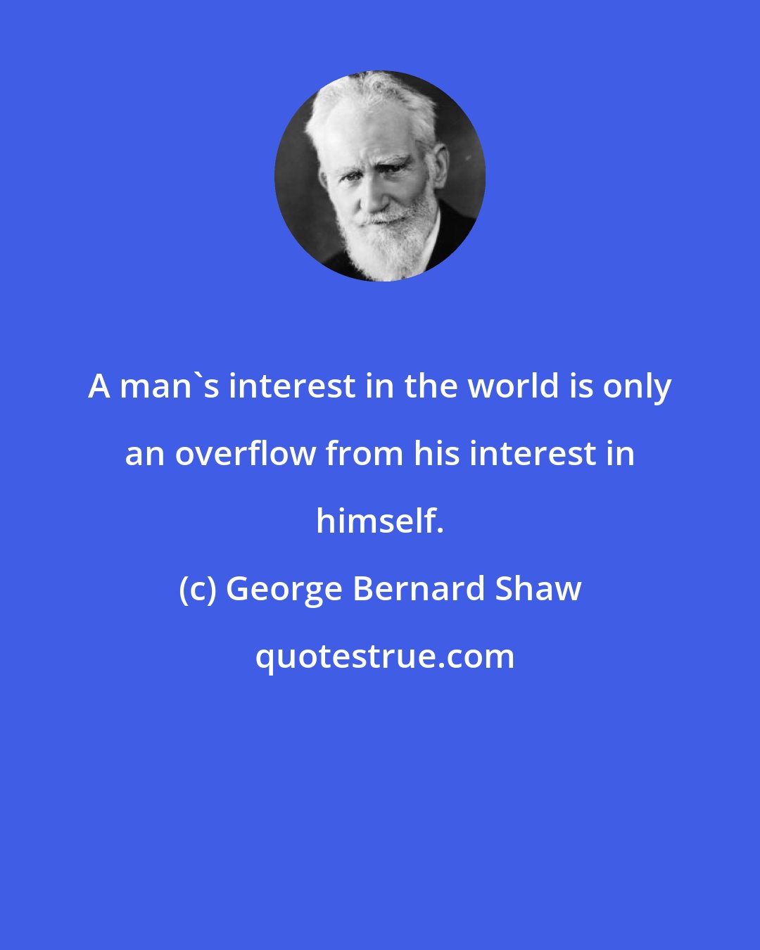 George Bernard Shaw: A man's interest in the world is only an overflow from his interest in himself.