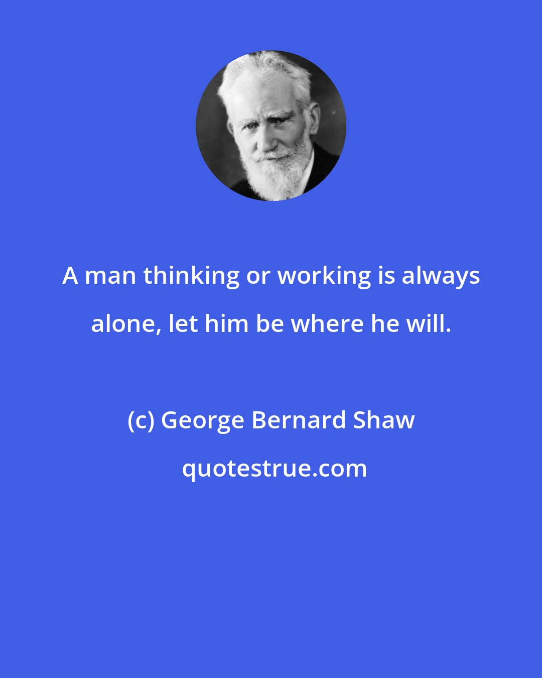 George Bernard Shaw: A man thinking or working is always alone, let him be where he will.