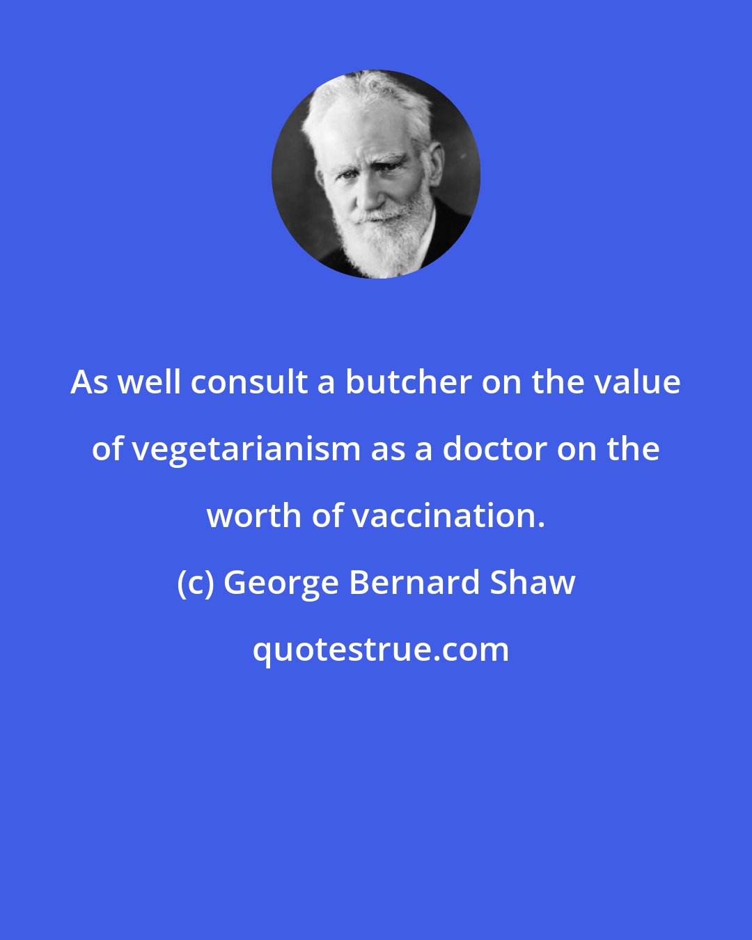 George Bernard Shaw: As well consult a butcher on the value of vegetarianism as a doctor on the worth of vaccination.
