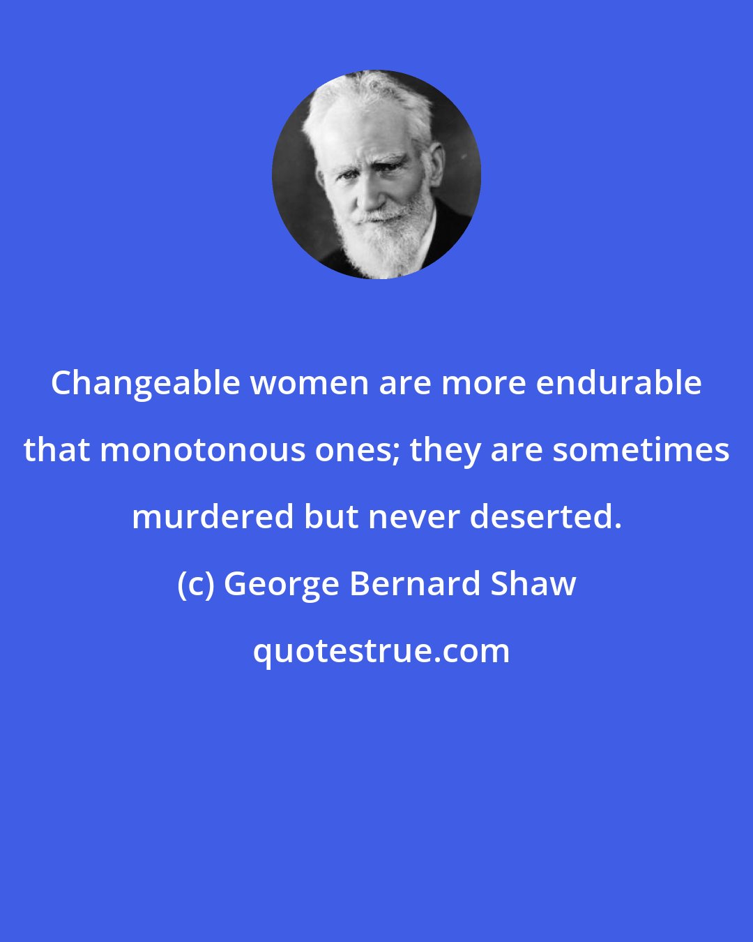 George Bernard Shaw: Changeable women are more endurable that monotonous ones; they are sometimes murdered but never deserted.