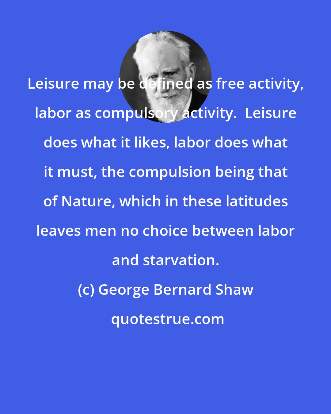 George Bernard Shaw: Leisure may be defined as free activity, labor as compulsory activity.  Leisure does what it likes, labor does what it must, the compulsion being that of Nature, which in these latitudes leaves men no choice between labor and starvation.