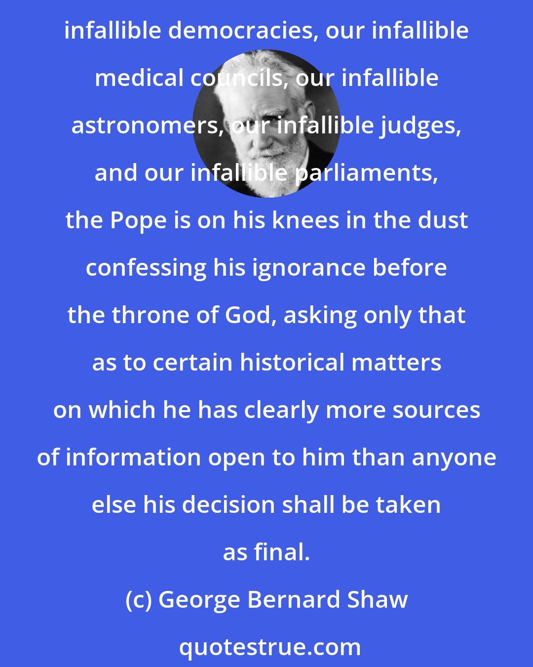 George Bernard Shaw: Perhaps I had better inform my Protestant readers that the famous Dogma of Papal Infallibility is by far the most modest pretension of the kind in existence. Compared with our infallible democracies, our infallible medical councils, our infallible astronomers, our infallible judges, and our infallible parliaments, the Pope is on his knees in the dust confessing his ignorance before the throne of God, asking only that as to certain historical matters on which he has clearly more sources of information open to him than anyone else his decision shall be taken as final.