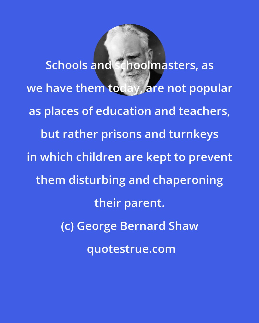 George Bernard Shaw: Schools and schoolmasters, as we have them today, are not popular as places of education and teachers, but rather prisons and turnkeys in which children are kept to prevent them disturbing and chaperoning their parent.