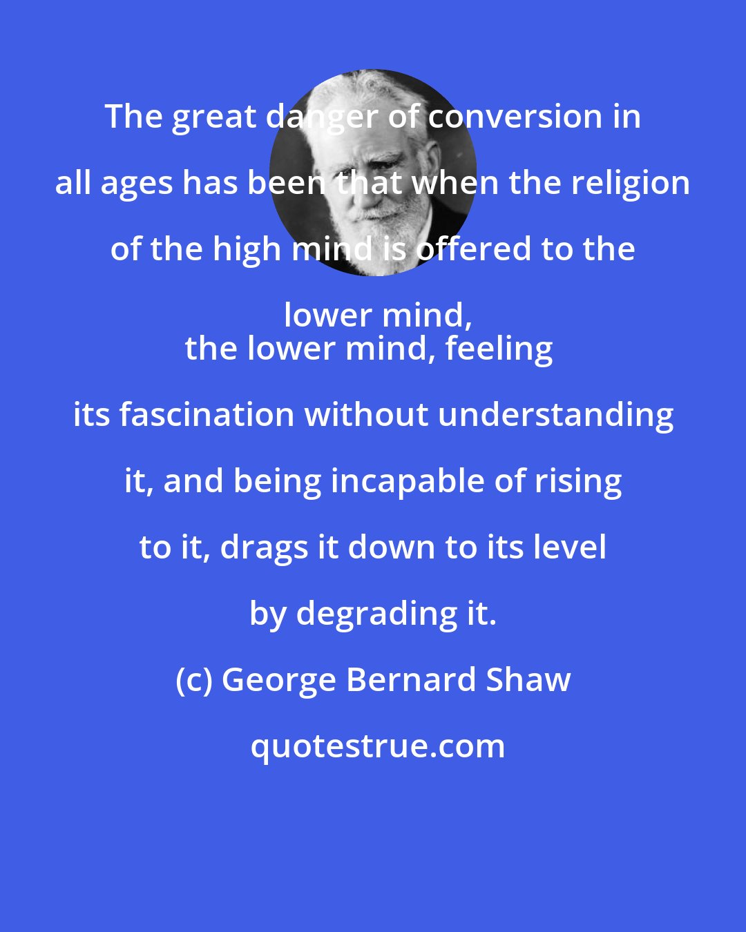 George Bernard Shaw: The great danger of conversion in all ages has been that when the religion of the high mind is offered to the lower mind,
the lower mind, feeling its fascination without understanding it, and being incapable of rising to it, drags it down to its level by degrading it.