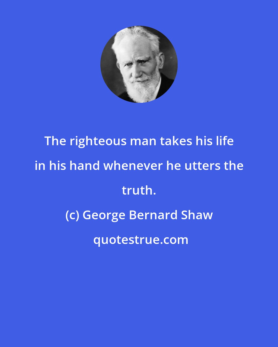 George Bernard Shaw: The righteous man takes his life in his hand whenever he utters the truth.