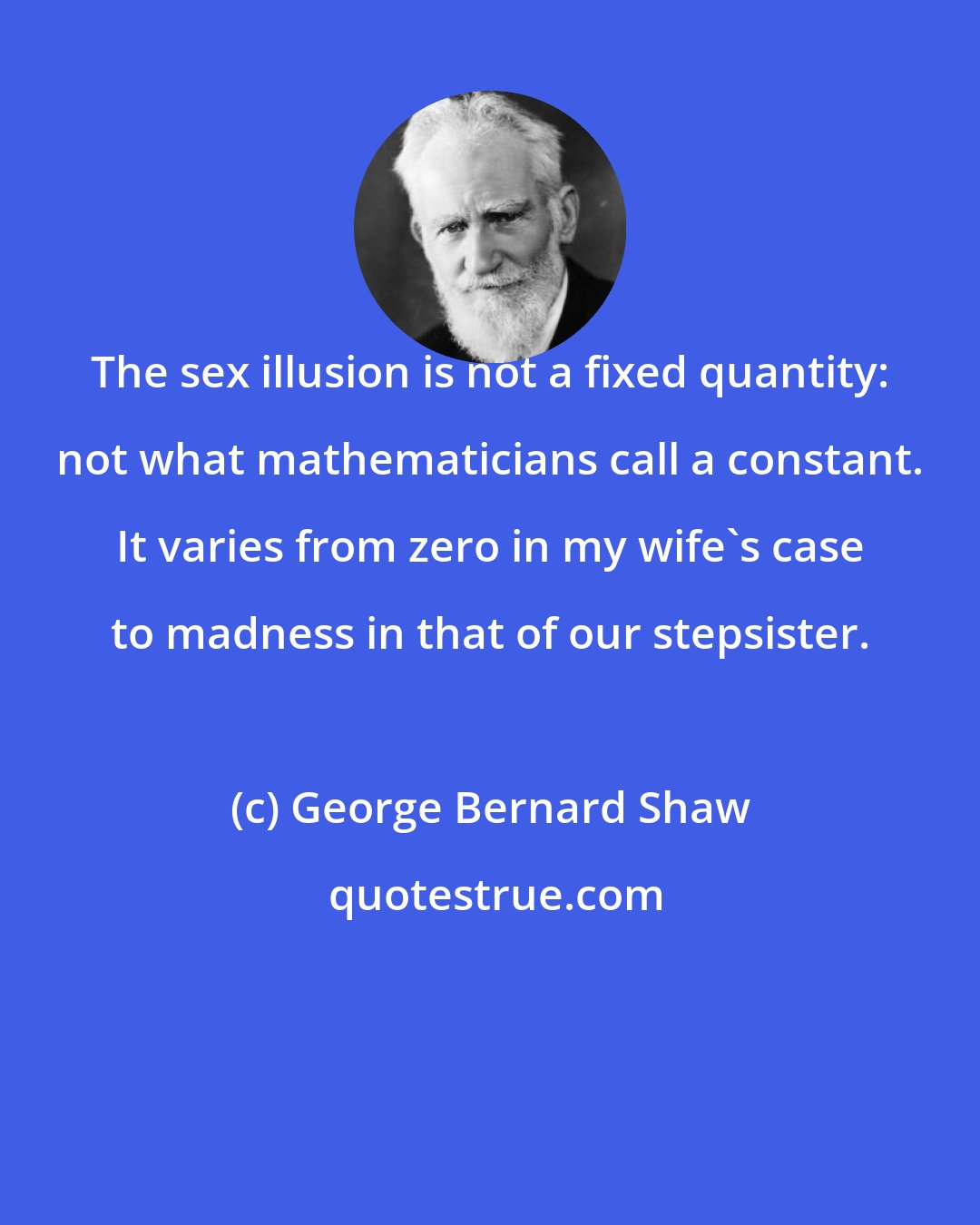 George Bernard Shaw: The sex illusion is not a fixed quantity: not what mathematicians call a constant. It varies from zero in my wife's case to madness in that of our stepsister.