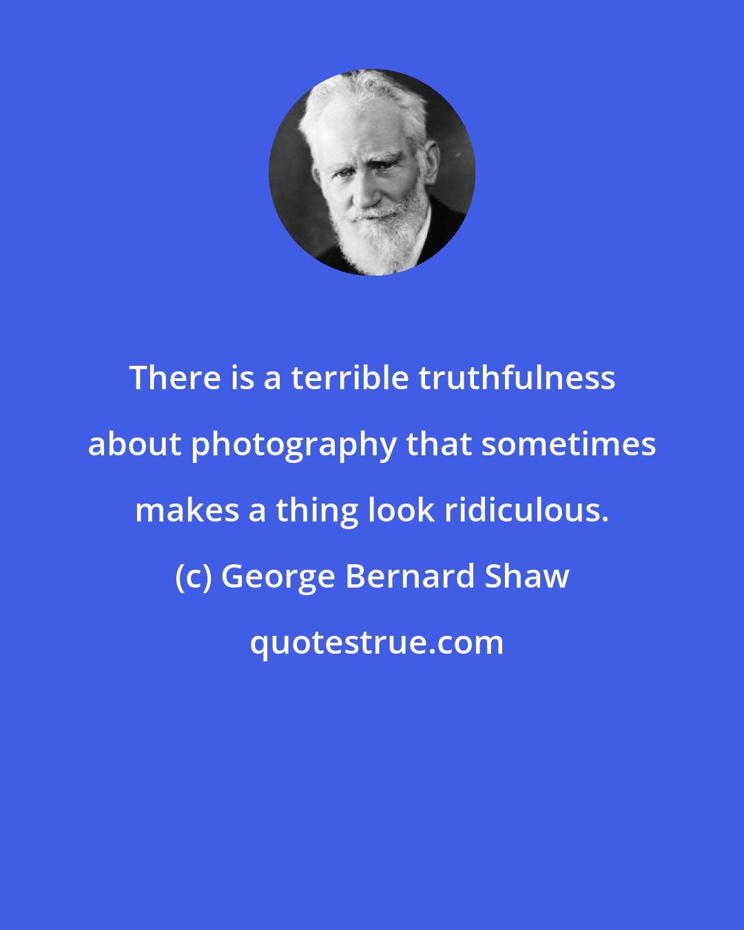George Bernard Shaw: There is a terrible truthfulness about photography that sometimes makes a thing look ridiculous.