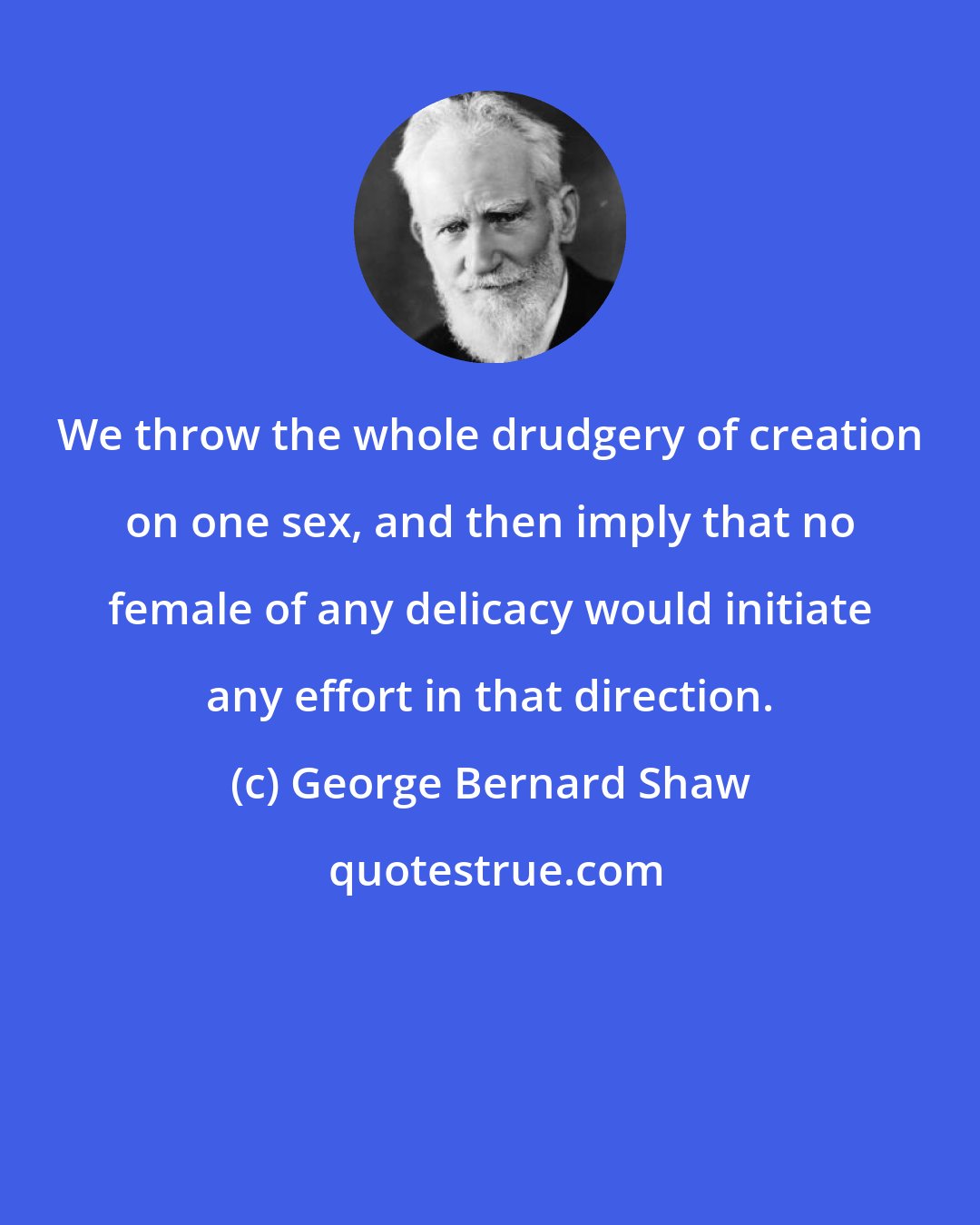 George Bernard Shaw: We throw the whole drudgery of creation on one sex, and then imply that no female of any delicacy would initiate any effort in that direction.