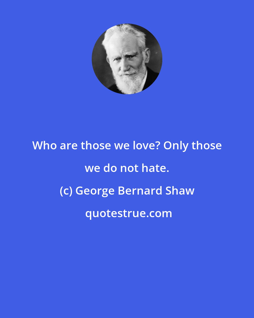 George Bernard Shaw: Who are those we love? Only those we do not hate.