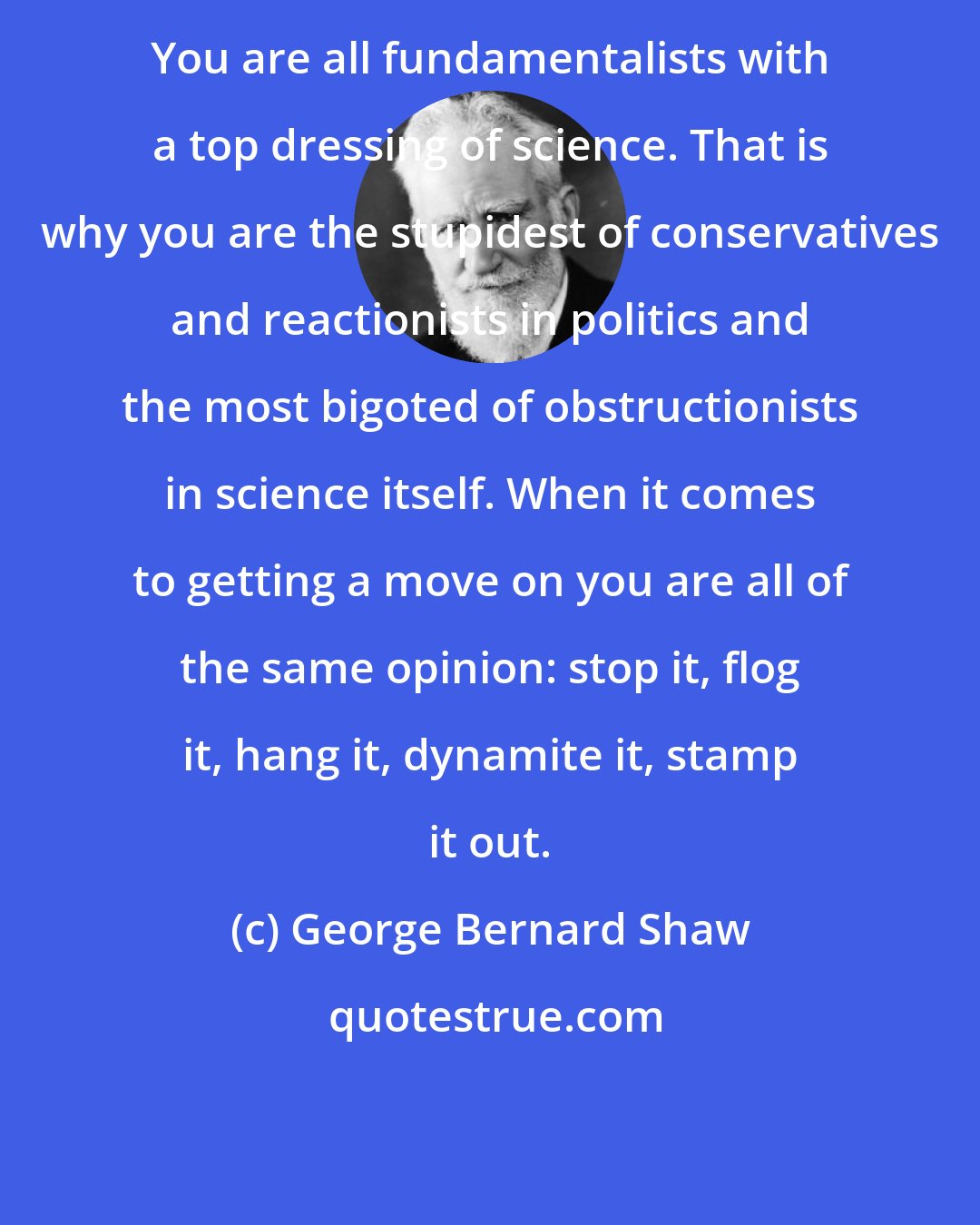 George Bernard Shaw: You are all fundamentalists with a top dressing of science. That is why you are the stupidest of conservatives and reactionists in politics and the most bigoted of obstructionists in science itself. When it comes to getting a move on you are all of the same opinion: stop it, flog it, hang it, dynamite it, stamp it out.