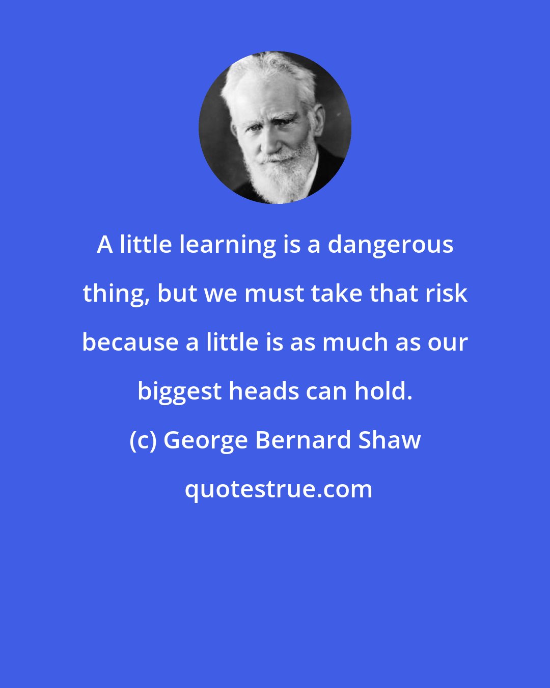 George Bernard Shaw: A little learning is a dangerous thing, but we must take that risk because a little is as much as our biggest heads can hold.