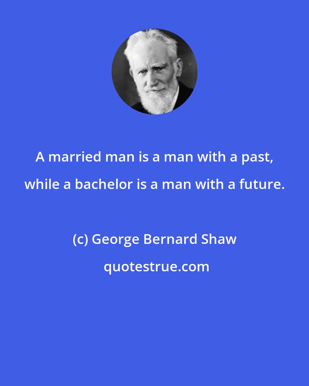 George Bernard Shaw: A married man is a man with a past, while a bachelor is a man with a future.