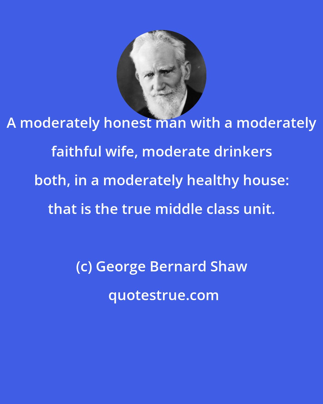 George Bernard Shaw: A moderately honest man with a moderately faithful wife, moderate drinkers both, in a moderately healthy house: that is the true middle class unit.