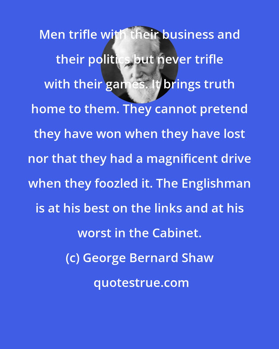 George Bernard Shaw: Men trifle with their business and their politics but never trifle with their games. It brings truth home to them. They cannot pretend they have won when they have lost nor that they had a magnificent drive when they foozled it. The Englishman is at his best on the links and at his worst in the Cabinet.
