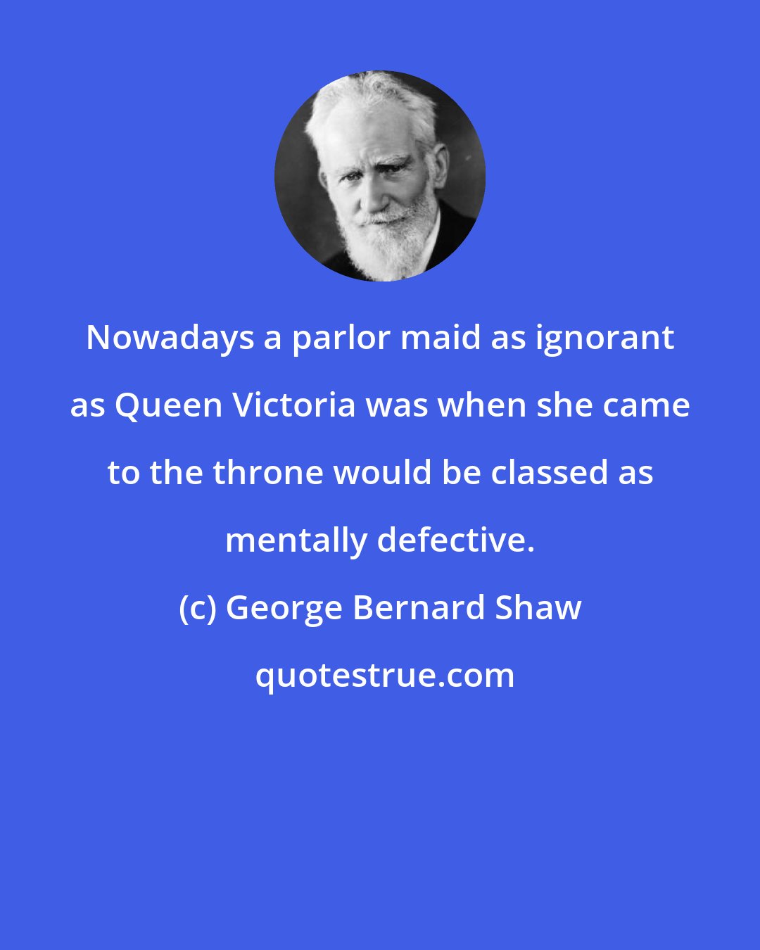 George Bernard Shaw: Nowadays a parlor maid as ignorant as Queen Victoria was when she came to the throne would be classed as mentally defective.