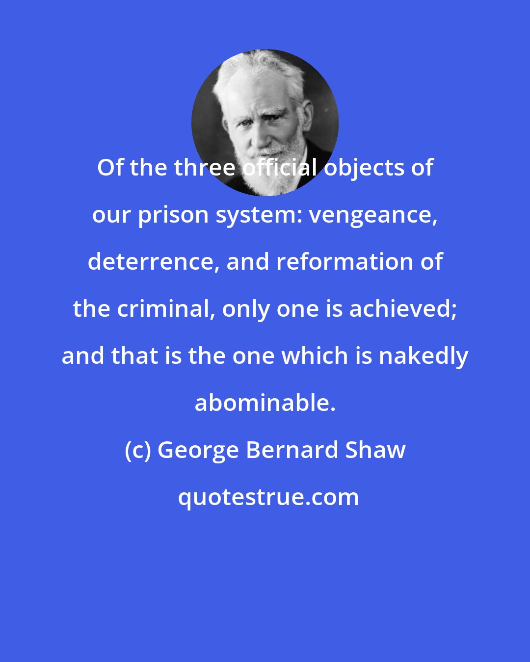 George Bernard Shaw: Of the three official objects of our prison system: vengeance, deterrence, and reformation of the criminal, only one is achieved; and that is the one which is nakedly abominable.
