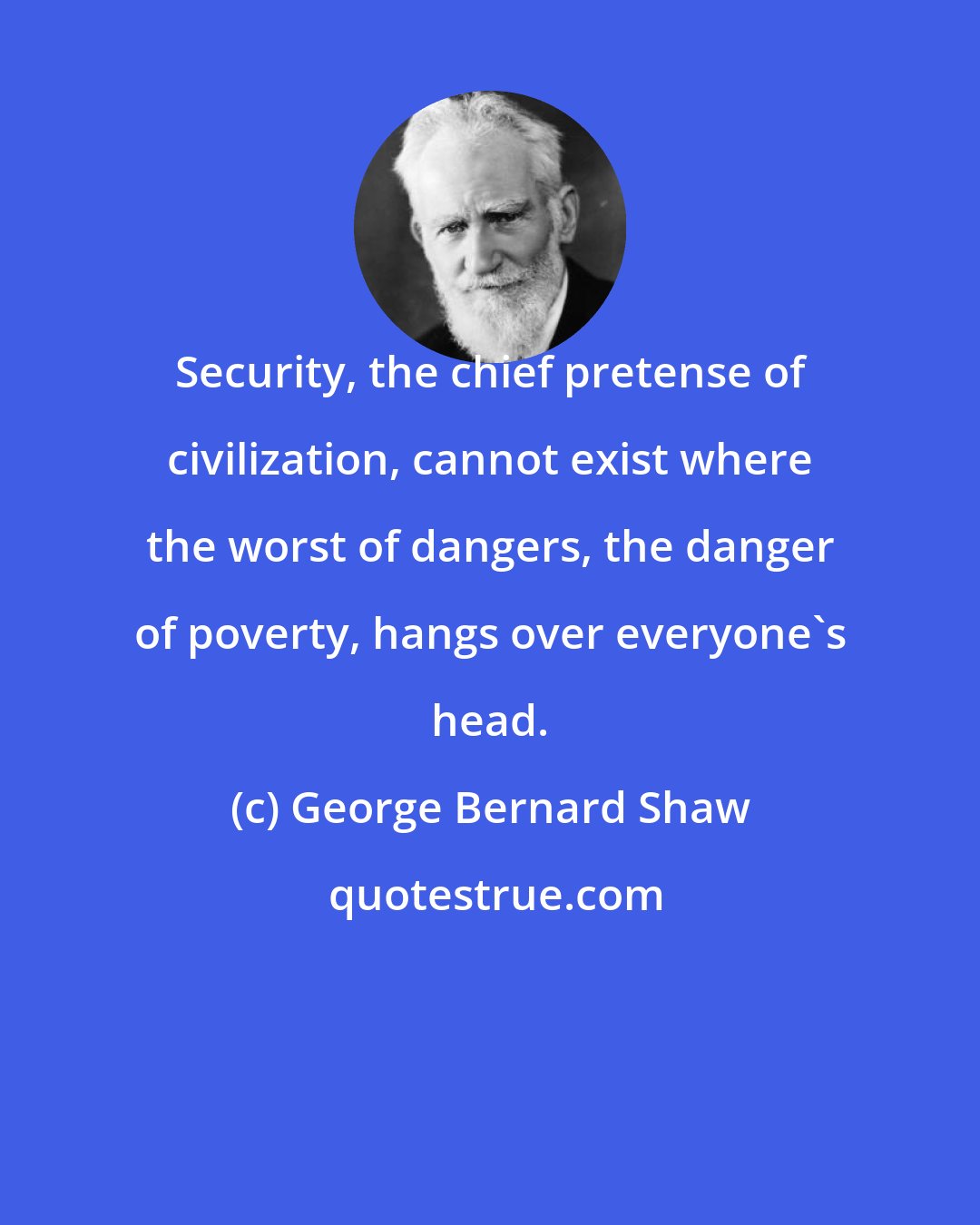 George Bernard Shaw: Security, the chief pretense of civilization, cannot exist where the worst of dangers, the danger of poverty, hangs over everyone's head.