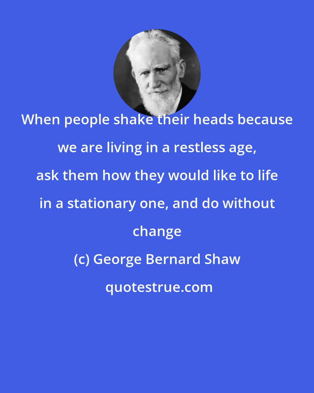 George Bernard Shaw: When people shake their heads because we are living in a restless age, ask them how they would like to life in a stationary one, and do without change