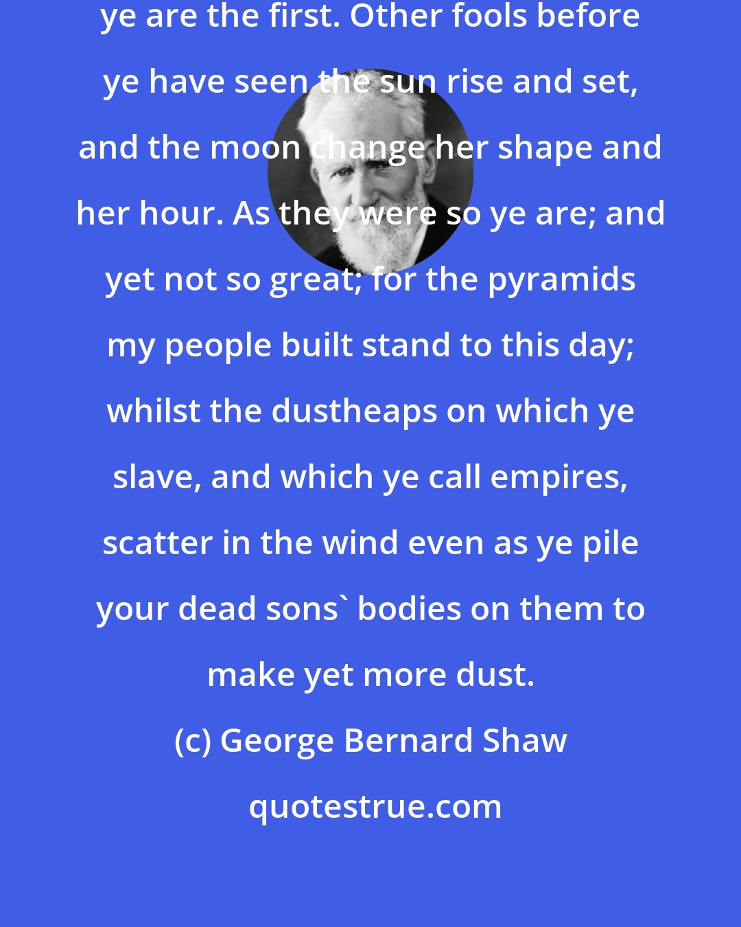 George Bernard Shaw: Ye poor posterity, think not that ye are the first. Other fools before ye have seen the sun rise and set, and the moon change her shape and her hour. As they were so ye are; and yet not so great; for the pyramids my people built stand to this day; whilst the dustheaps on which ye slave, and which ye call empires, scatter in the wind even as ye pile your dead sons' bodies on them to make yet more dust.