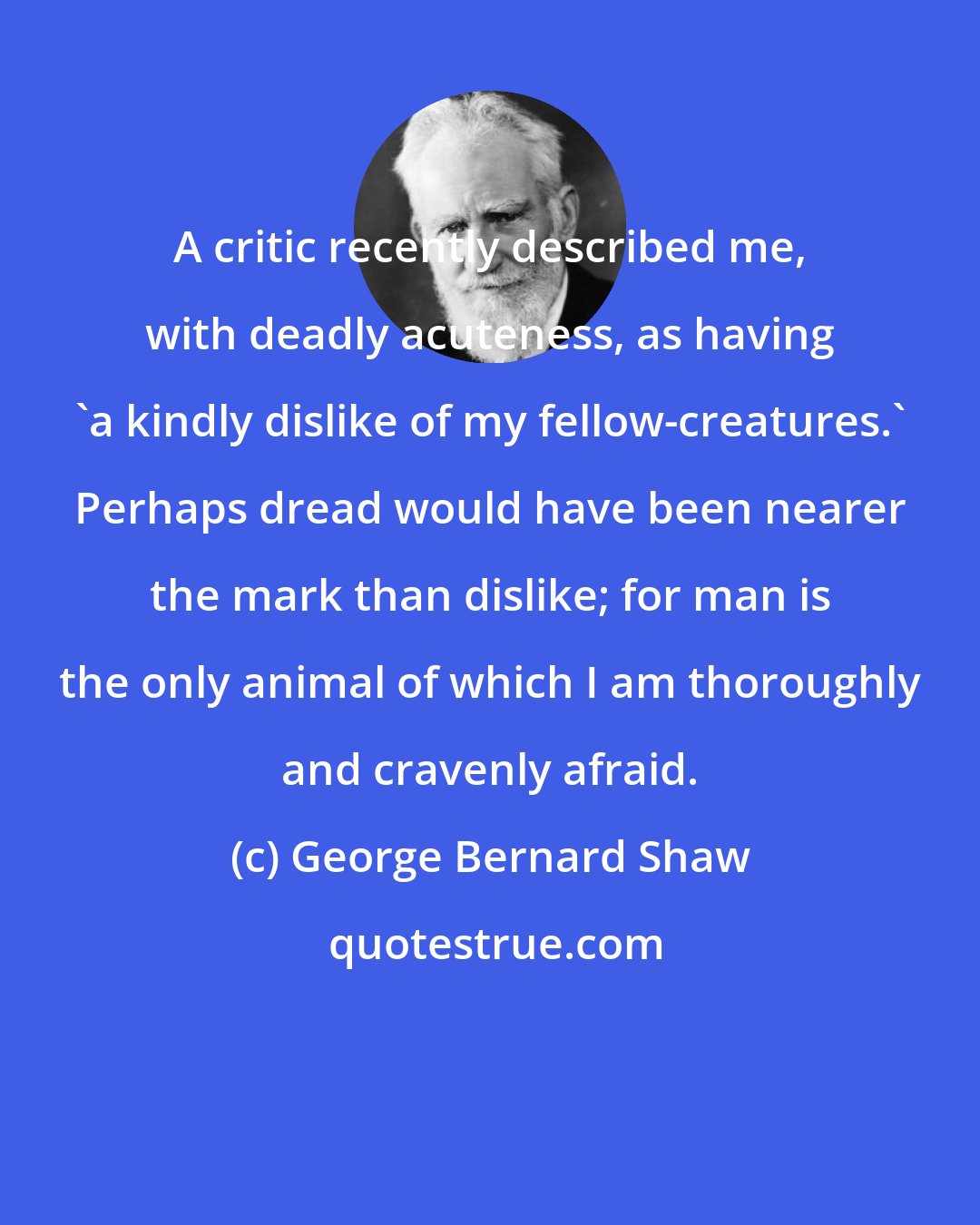 George Bernard Shaw: A critic recently described me, with deadly acuteness, as having 'a kindly dislike of my fellow-creatures.' Perhaps dread would have been nearer the mark than dislike; for man is the only animal of which I am thoroughly and cravenly afraid.