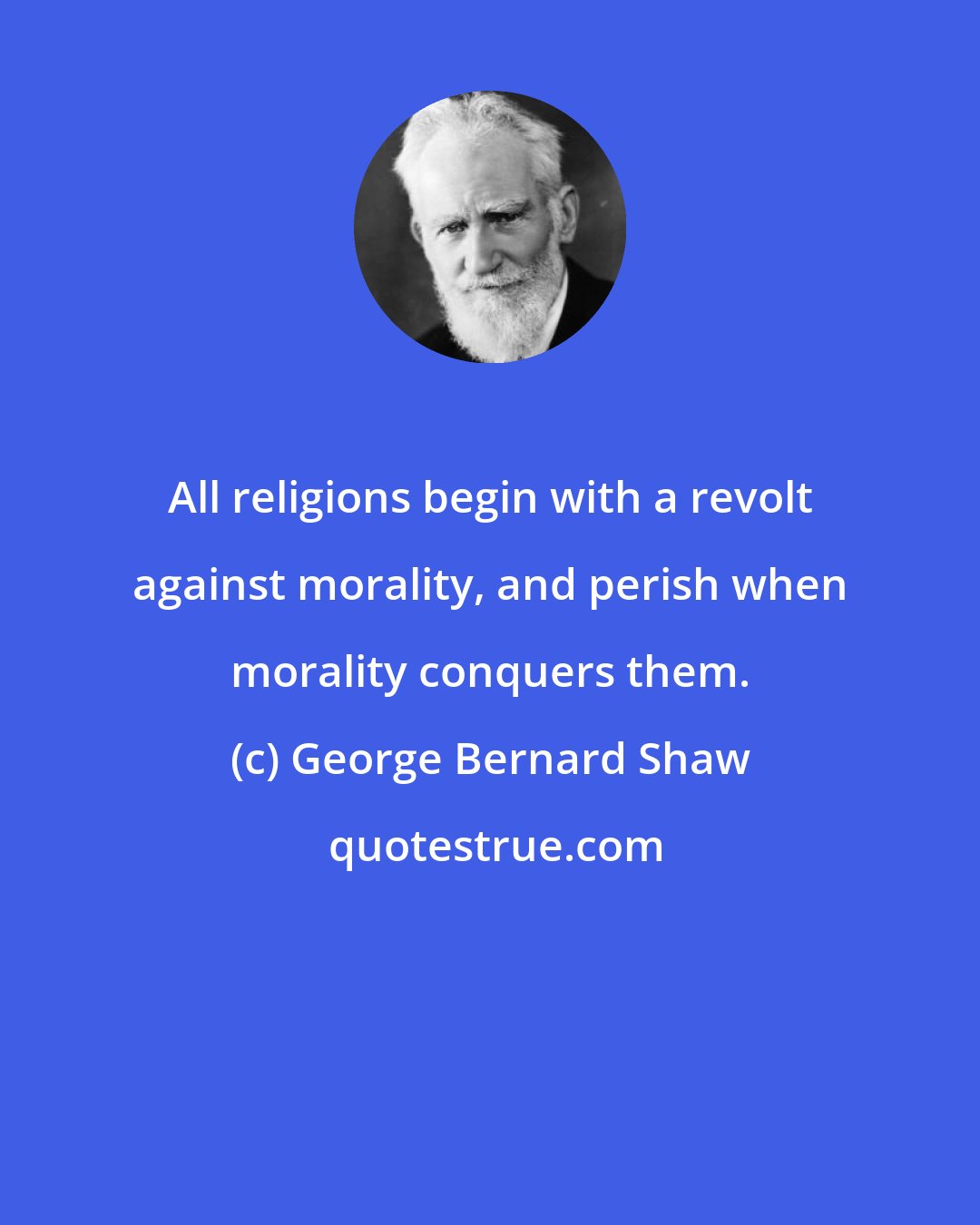 George Bernard Shaw: All religions begin with a revolt against morality, and perish when morality conquers them.