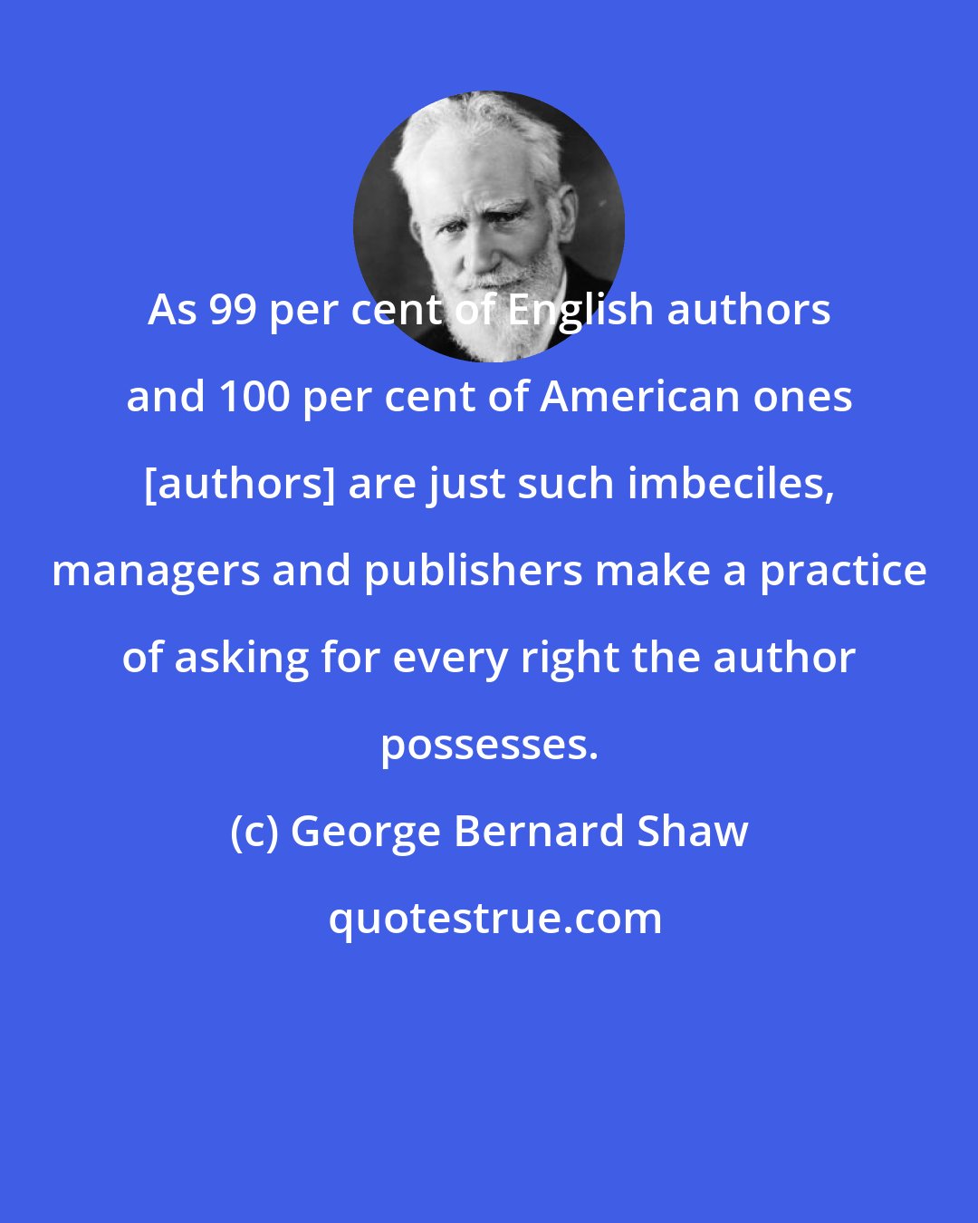 George Bernard Shaw: As 99 per cent of English authors and 100 per cent of American ones [authors] are just such imbeciles, managers and publishers make a practice of asking for every right the author possesses.