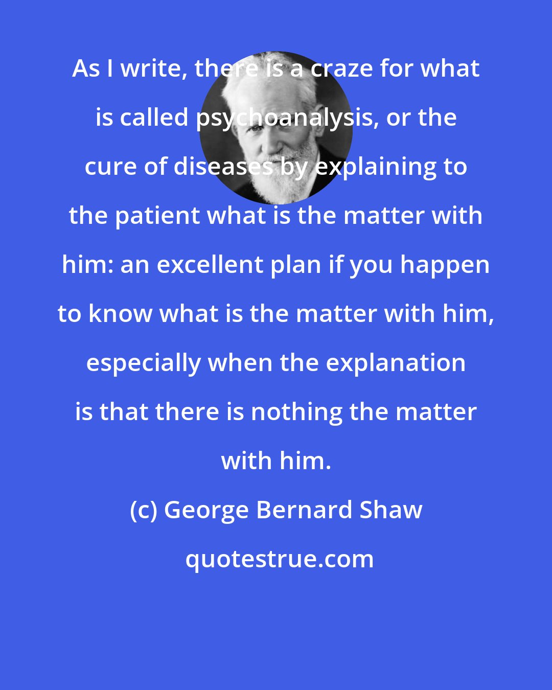 George Bernard Shaw: As I write, there is a craze for what is called psychoanalysis, or the cure of diseases by explaining to the patient what is the matter with him: an excellent plan if you happen to know what is the matter with him, especially when the explanation is that there is nothing the matter with him.