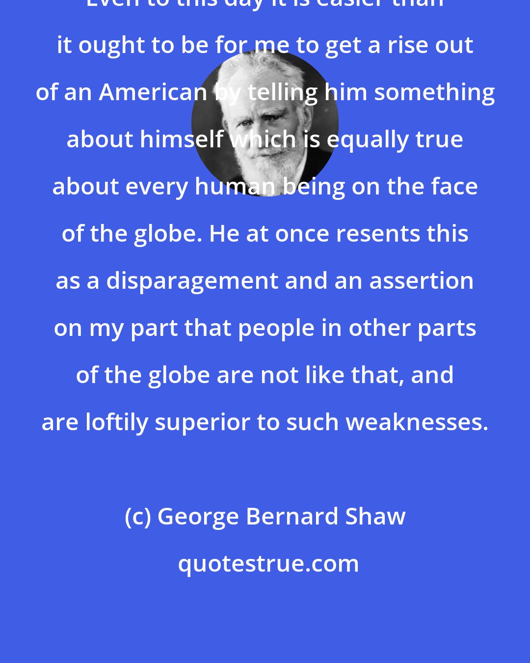 George Bernard Shaw: Even to this day it is easier than it ought to be for me to get a rise out of an American by telling him something about himself which is equally true about every human being on the face of the globe. He at once resents this as a disparagement and an assertion on my part that people in other parts of the globe are not like that, and are loftily superior to such weaknesses.