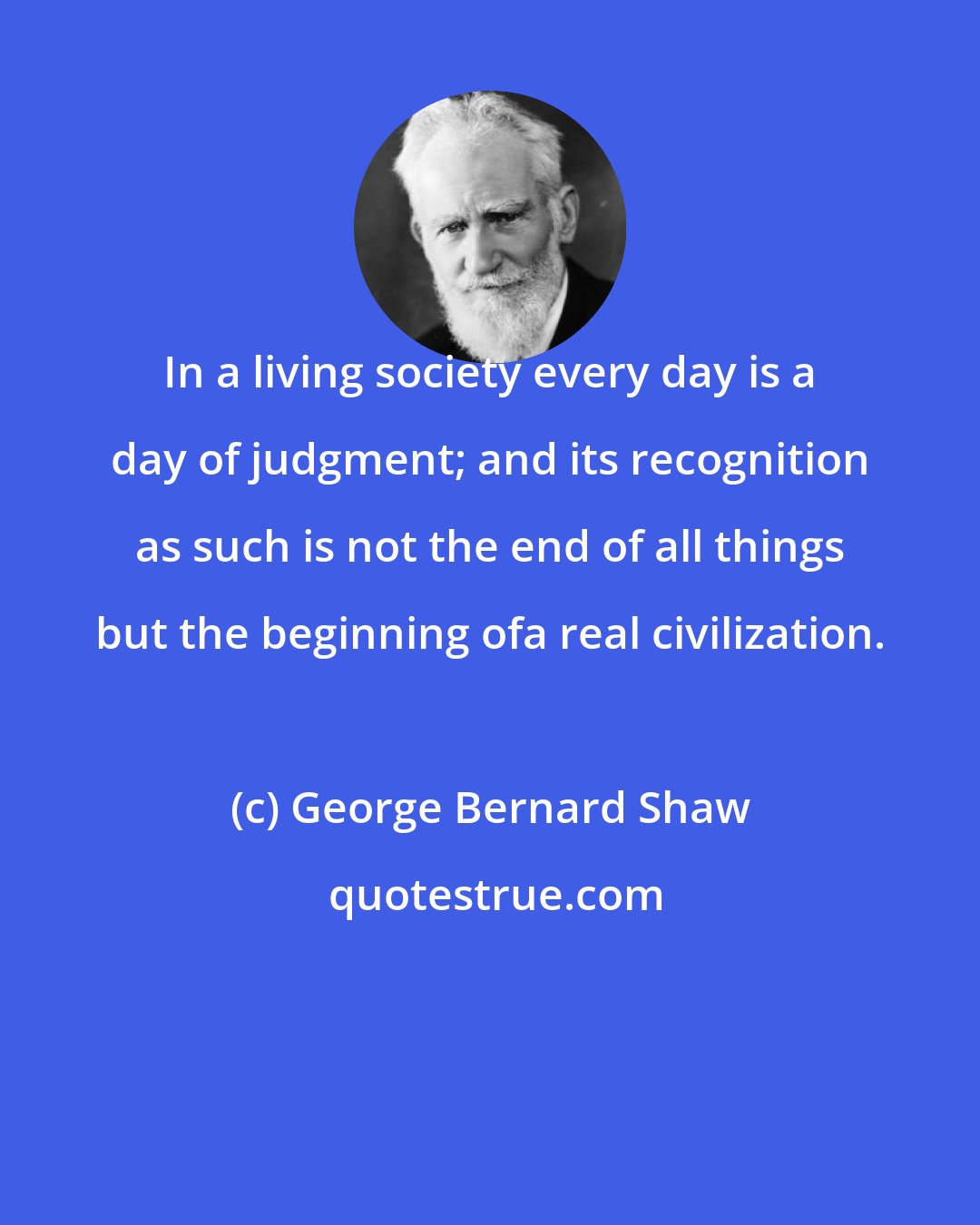 George Bernard Shaw: In a living society every day is a day of judgment; and its recognition as such is not the end of all things but the beginning ofa real civilization.