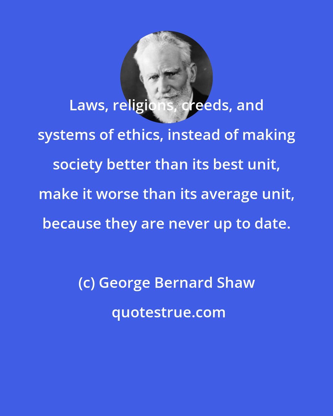 George Bernard Shaw: Laws, religions, creeds, and systems of ethics, instead of making society better than its best unit, make it worse than its average unit, because they are never up to date.