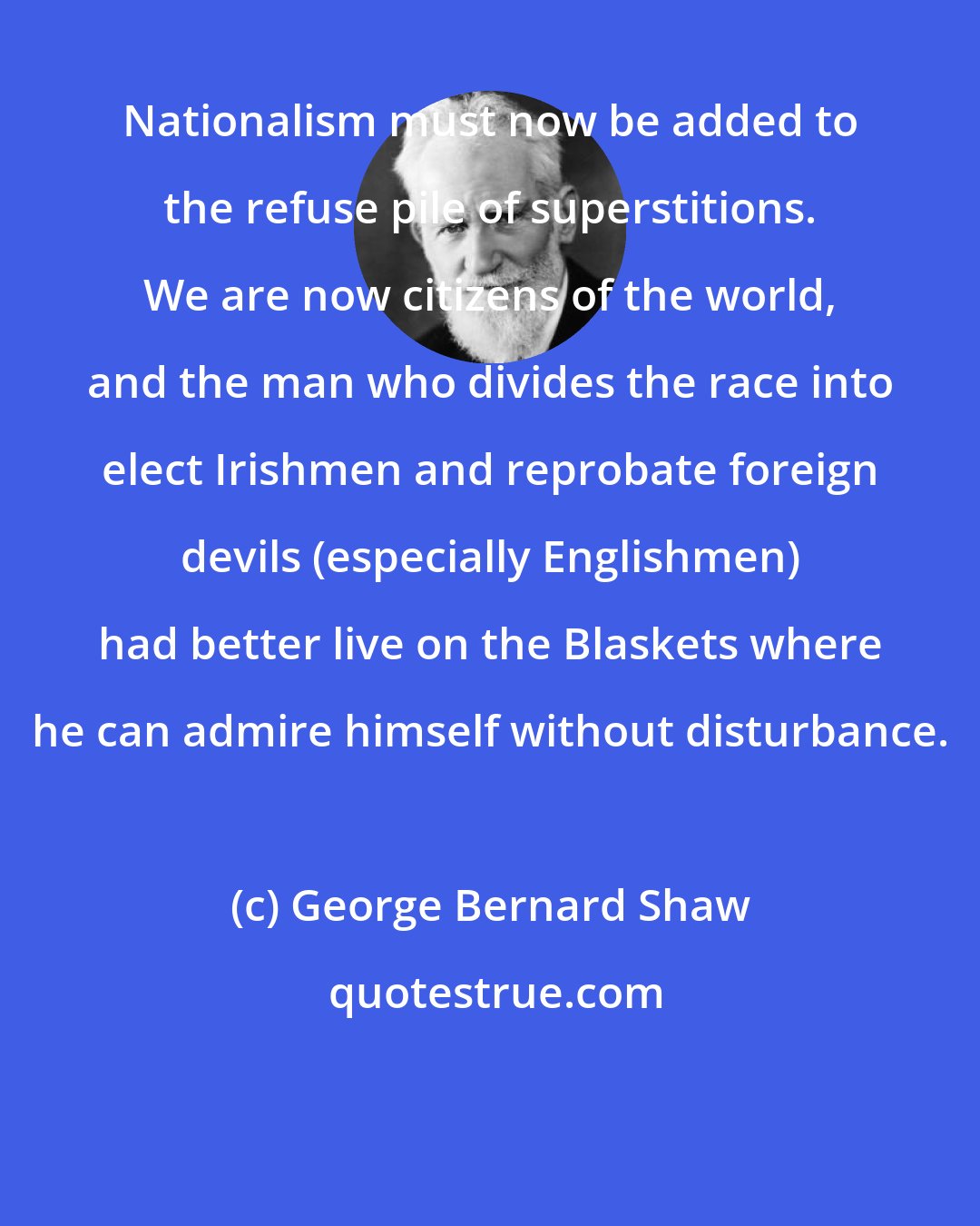 George Bernard Shaw: Nationalism must now be added to the refuse pile of superstitions. We are now citizens of the world, and the man who divides the race into elect Irishmen and reprobate foreign devils (especially Englishmen) had better live on the Blaskets where he can admire himself without disturbance.