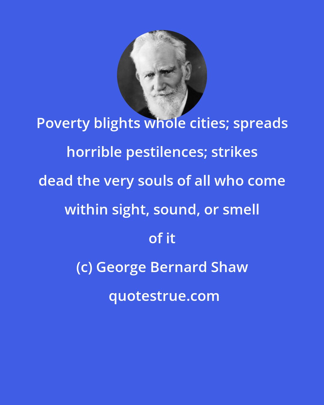 George Bernard Shaw: Poverty blights whole cities; spreads horrible pestilences; strikes dead the very souls of all who come within sight, sound, or smell of it