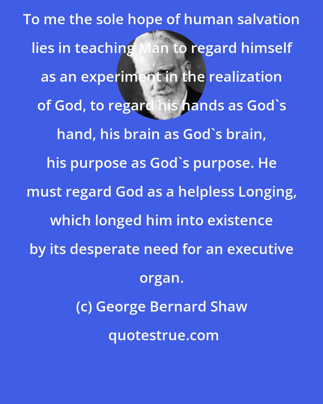 George Bernard Shaw: To me the sole hope of human salvation lies in teaching Man to regard himself as an experiment in the realization of God, to regard his hands as God's hand, his brain as God's brain, his purpose as God's purpose. He must regard God as a helpless Longing, which longed him into existence by its desperate need for an executive organ.