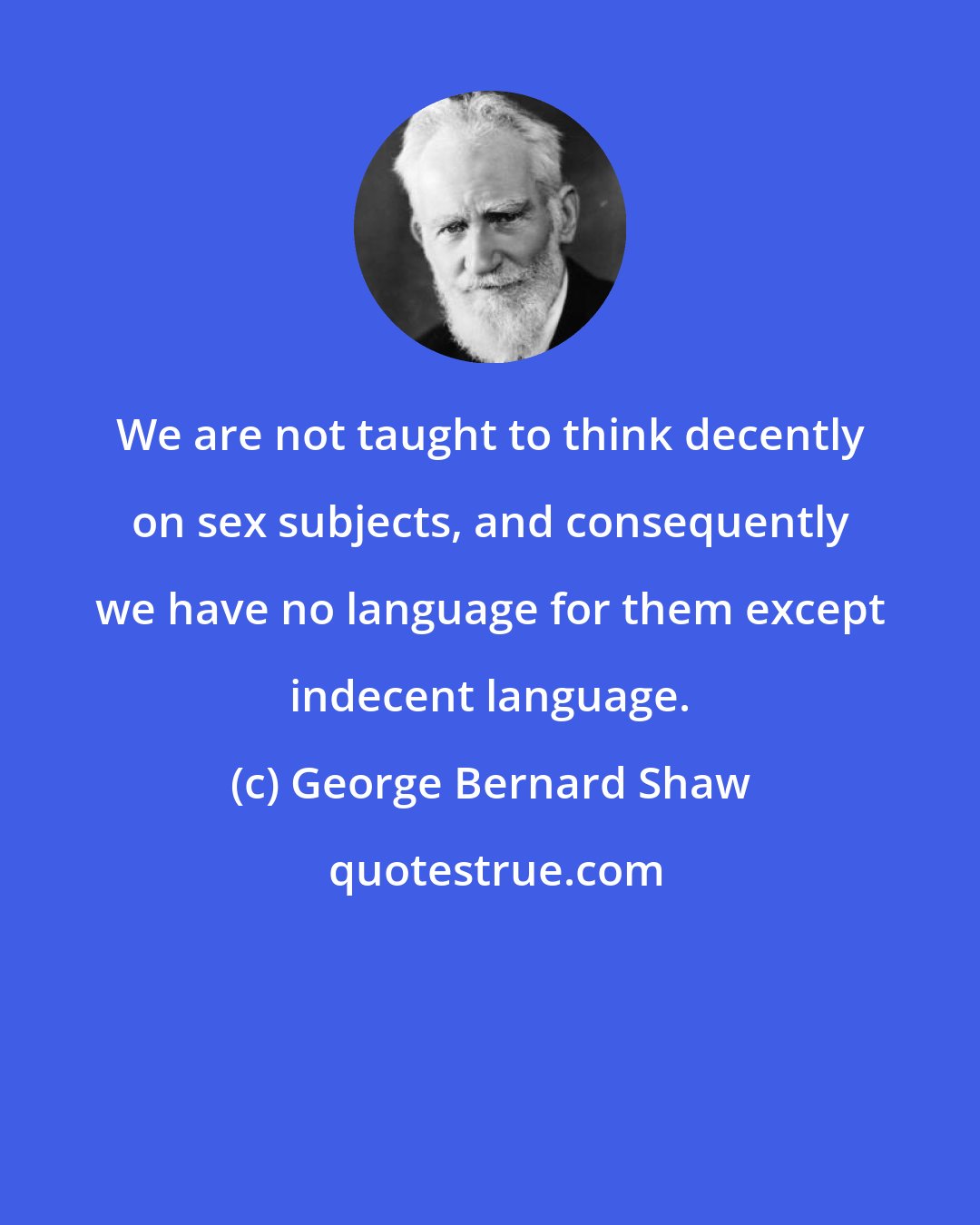 George Bernard Shaw: We are not taught to think decently on sex subjects, and consequently we have no language for them except indecent language.