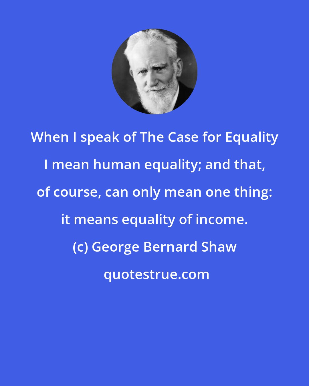 George Bernard Shaw: When I speak of The Case for Equality I mean human equality; and that, of course, can only mean one thing: it means equality of income.