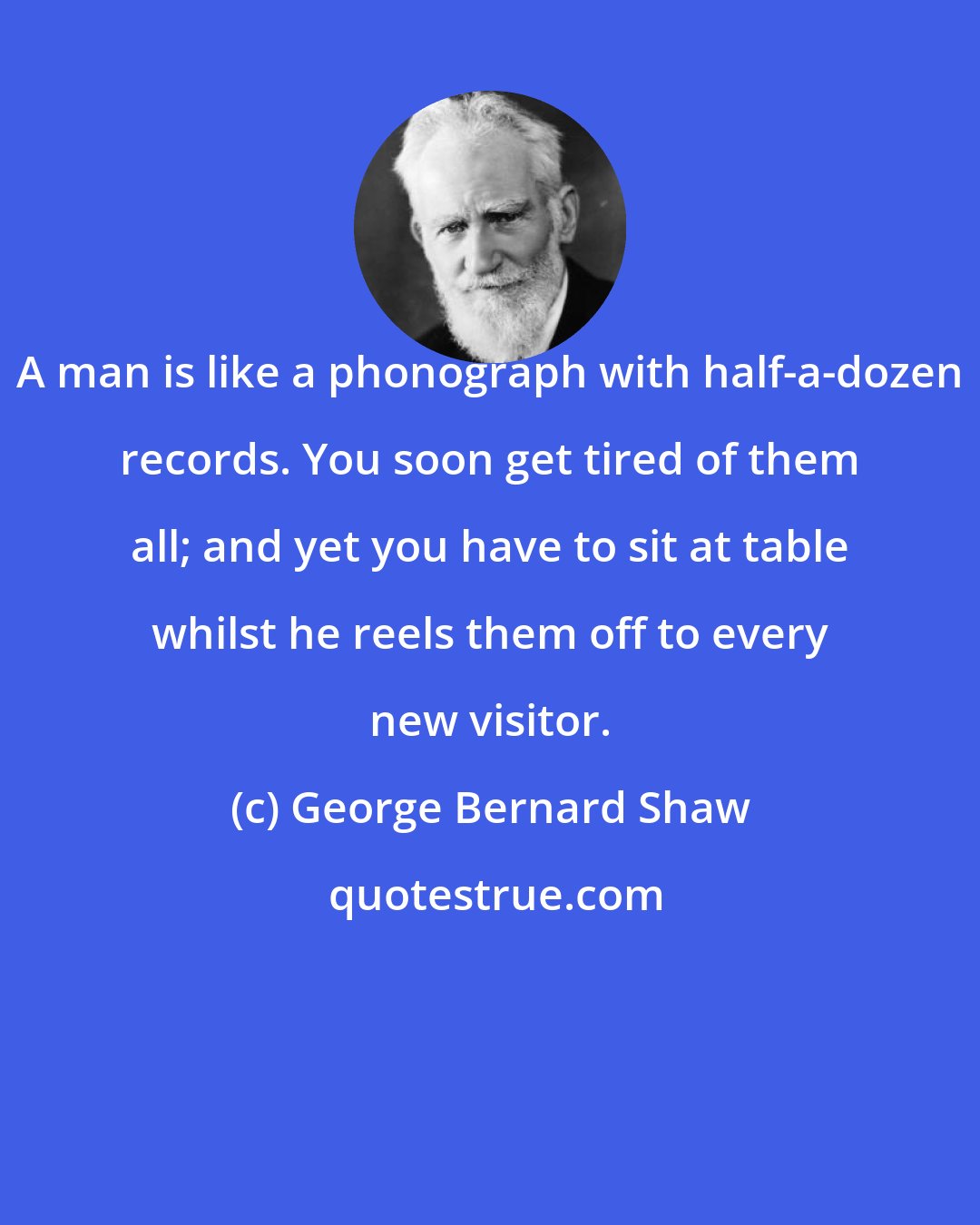 George Bernard Shaw: A man is like a phonograph with half-a-dozen records. You soon get tired of them all; and yet you have to sit at table whilst he reels them off to every new visitor.