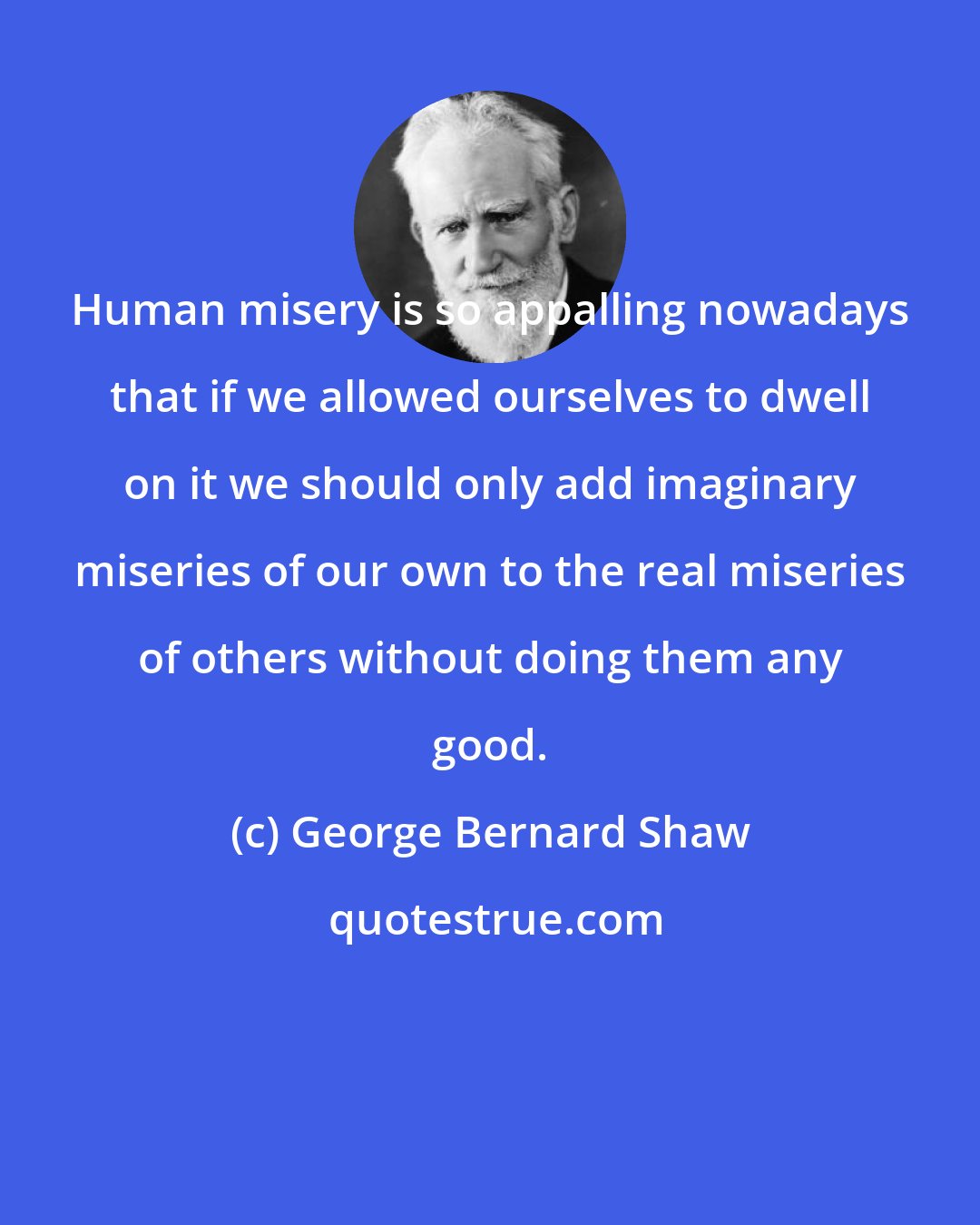 George Bernard Shaw: Human misery is so appalling nowadays that if we allowed ourselves to dwell on it we should only add imaginary miseries of our own to the real miseries of others without doing them any good.