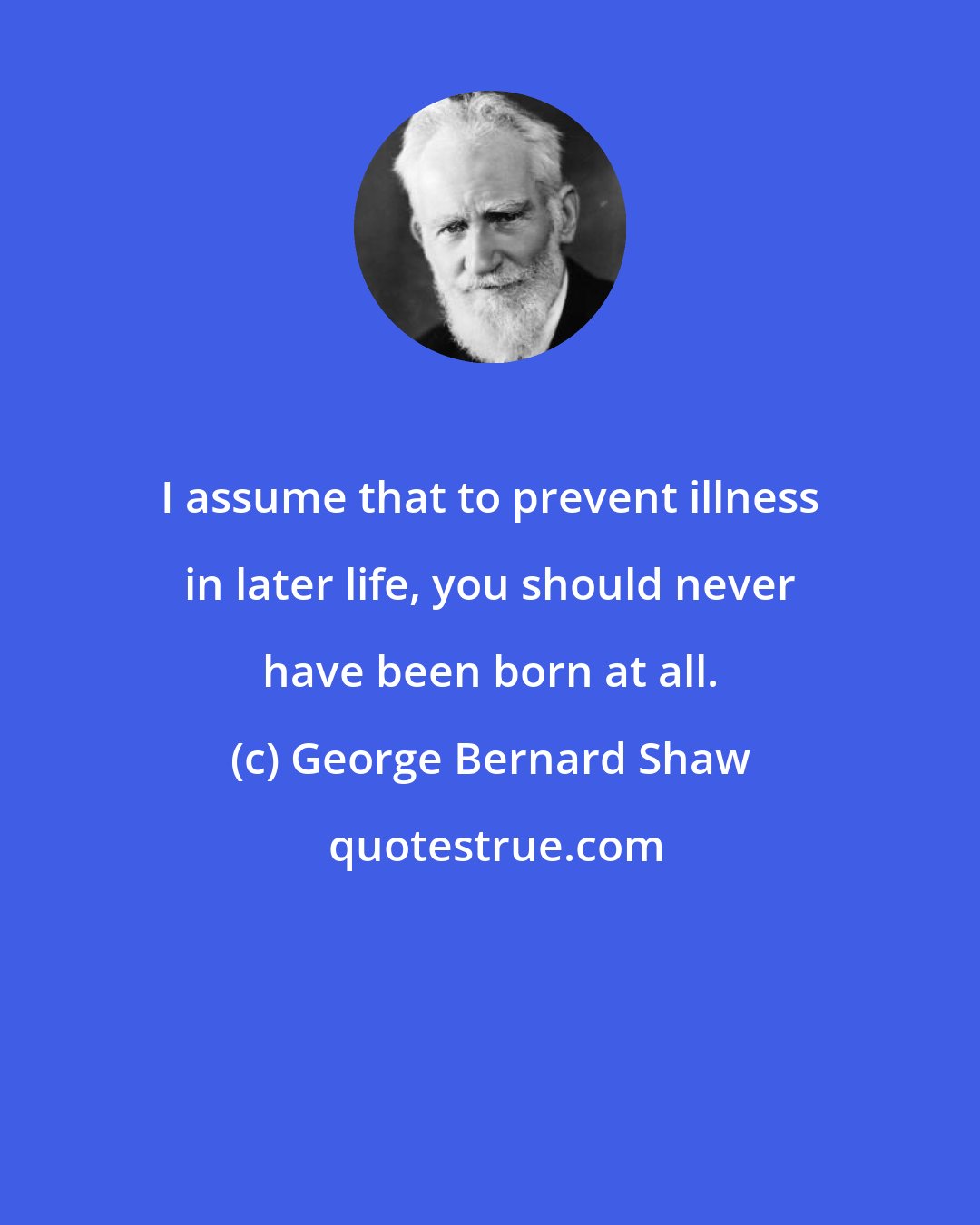 George Bernard Shaw: I assume that to prevent illness in later life, you should never have been born at all.