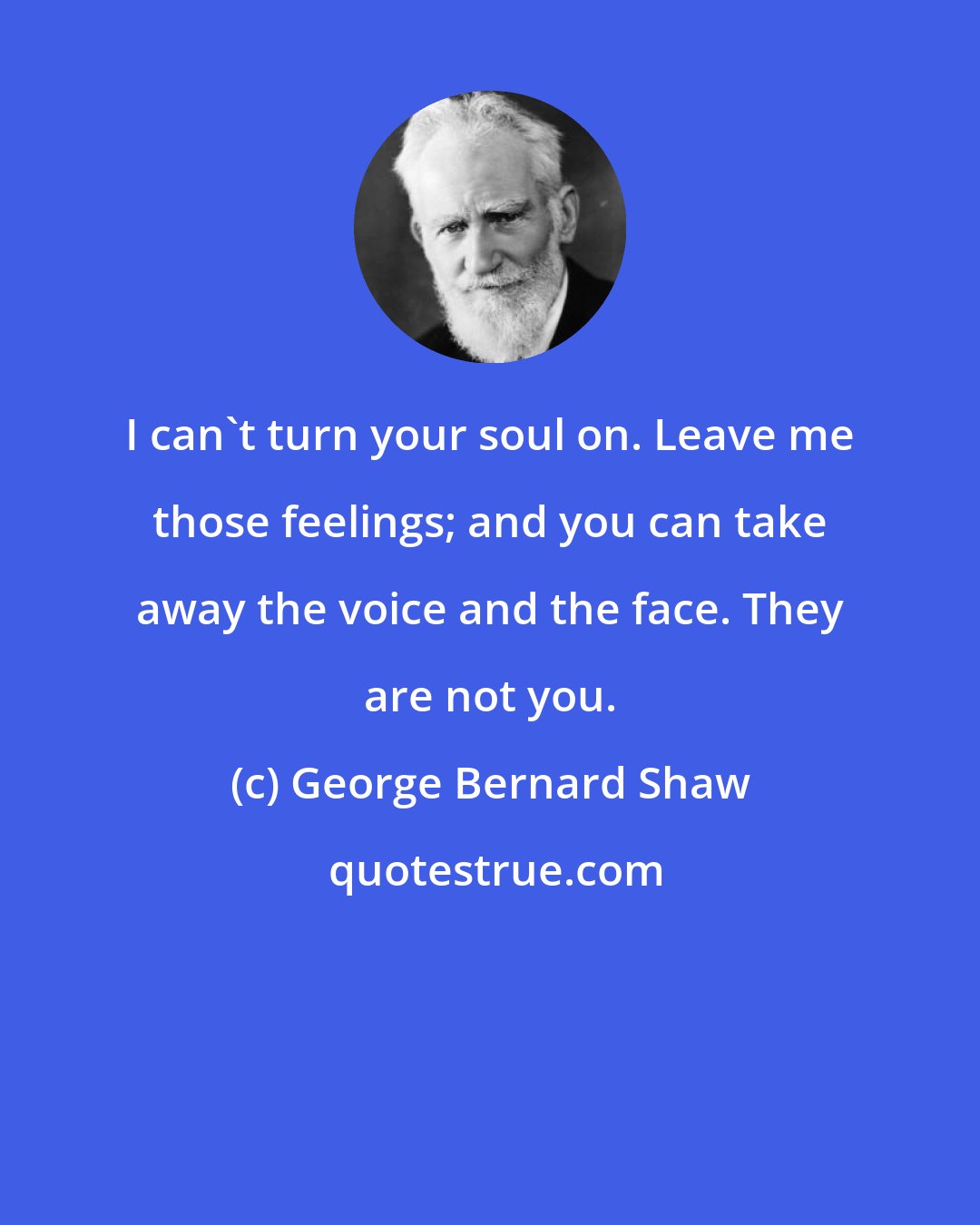 George Bernard Shaw: I can't turn your soul on. Leave me those feelings; and you can take away the voice and the face. They are not you.