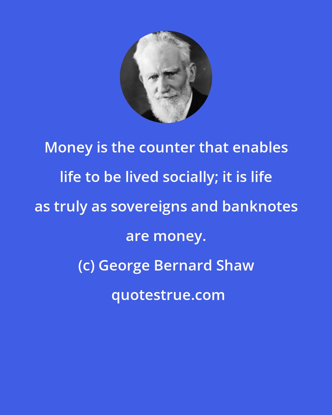 George Bernard Shaw: Money is the counter that enables life to be lived socially; it is life as truly as sovereigns and banknotes are money.