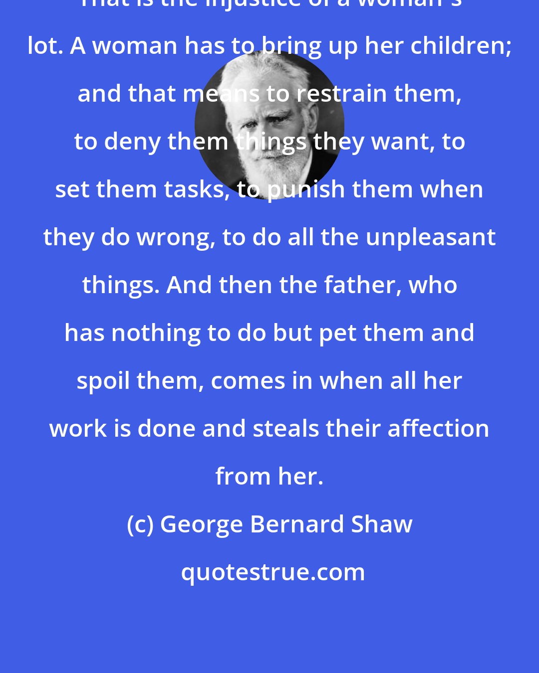 George Bernard Shaw: That is the injustice of a woman's lot. A woman has to bring up her children; and that means to restrain them, to deny them things they want, to set them tasks, to punish them when they do wrong, to do all the unpleasant things. And then the father, who has nothing to do but pet them and spoil them, comes in when all her work is done and steals their affection from her.