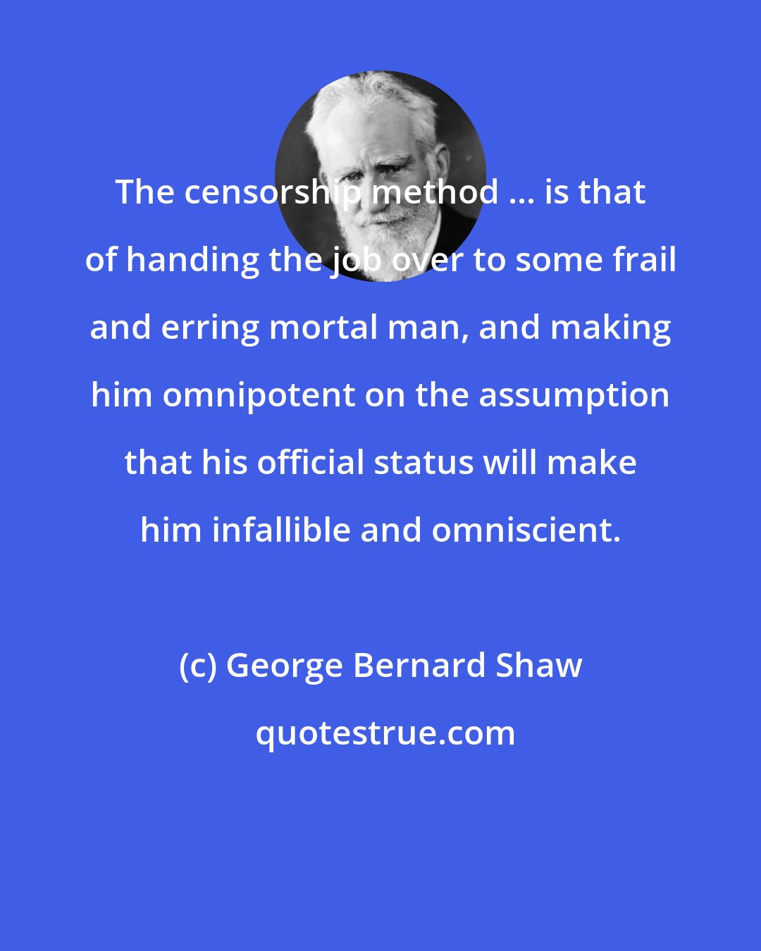 George Bernard Shaw: The censorship method ... is that of handing the job over to some frail and erring mortal man, and making him omnipotent on the assumption that his official status will make him infallible and omniscient.