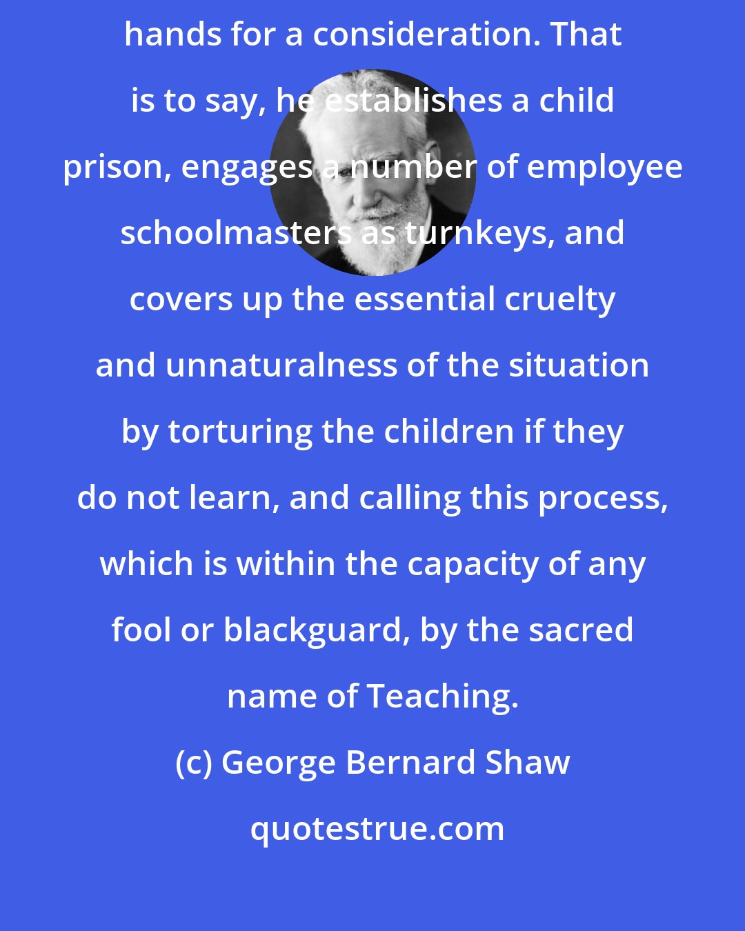 George Bernard Shaw: The schoolmaster is the person who takes the children off the parents' hands for a consideration. That is to say, he establishes a child prison, engages a number of employee schoolmasters as turnkeys, and covers up the essential cruelty and unnaturalness of the situation by torturing the children if they do not learn, and calling this process, which is within the capacity of any fool or blackguard, by the sacred name of Teaching.